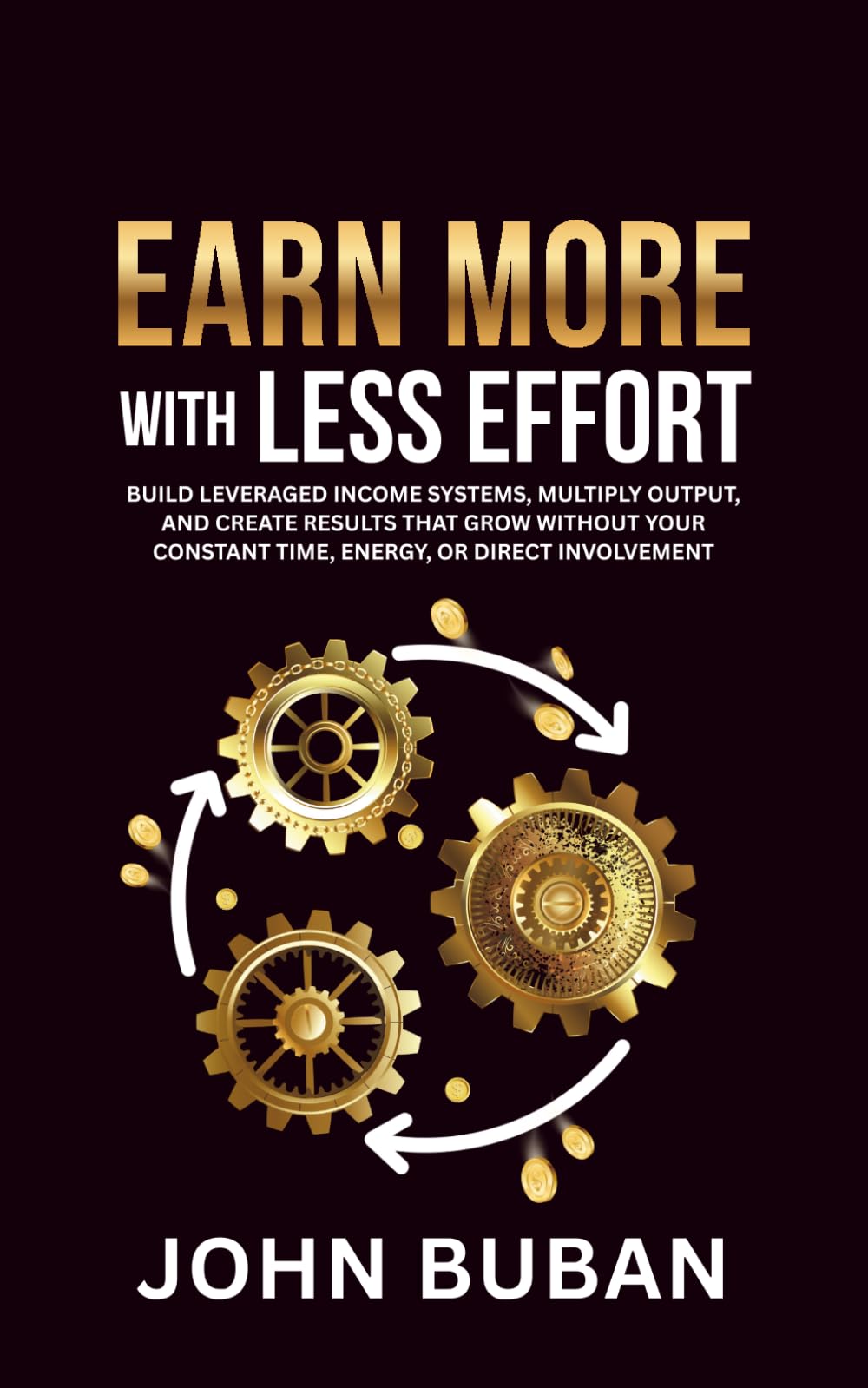 Earn More With Less Effort: Build leveraged income systems, multiply output, and create results that grow without your constant time, energy, or direct involvement