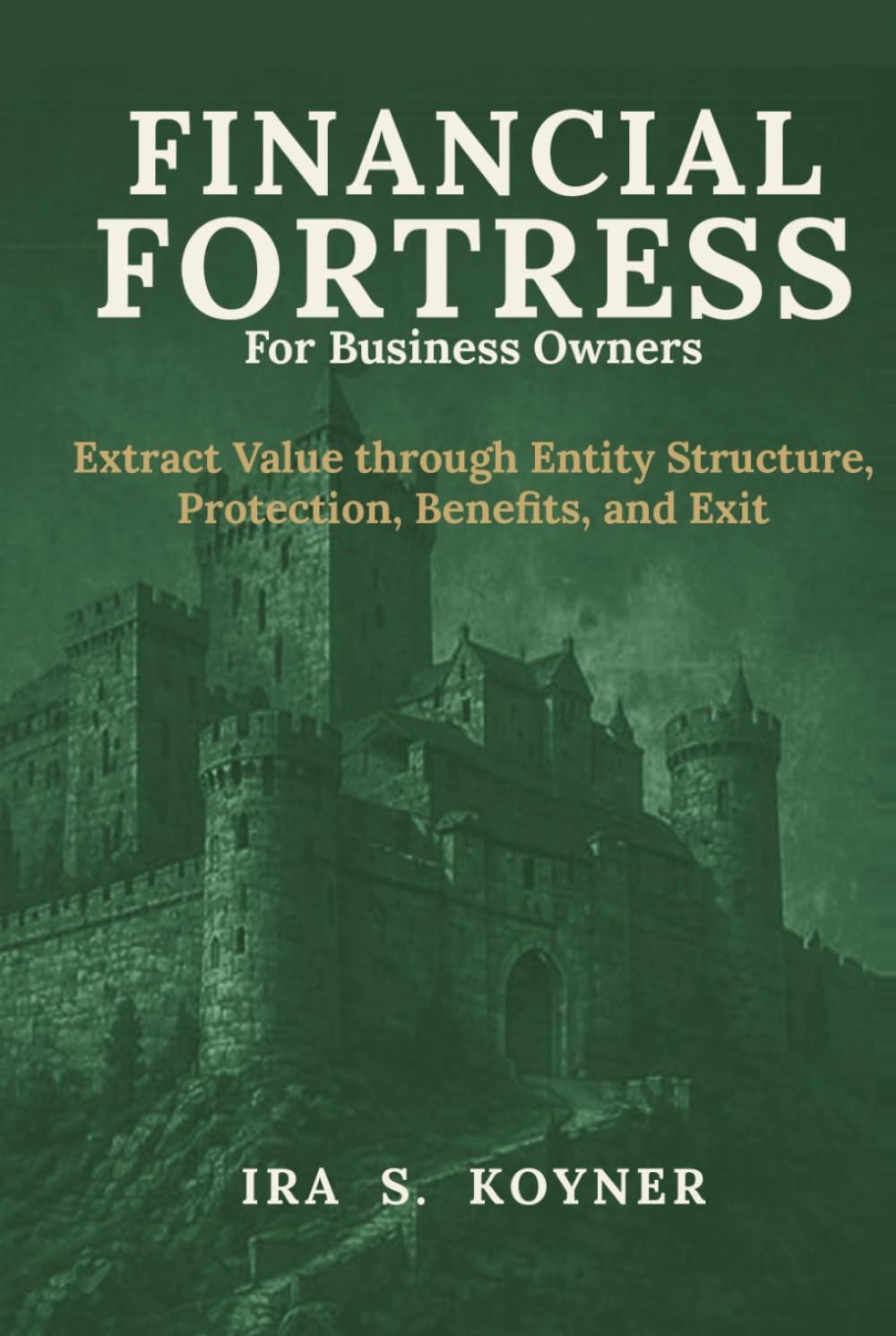 Financial Fortress For Business Owners: Extract Value through Entity Structure, Protection, Benefits, and Exit