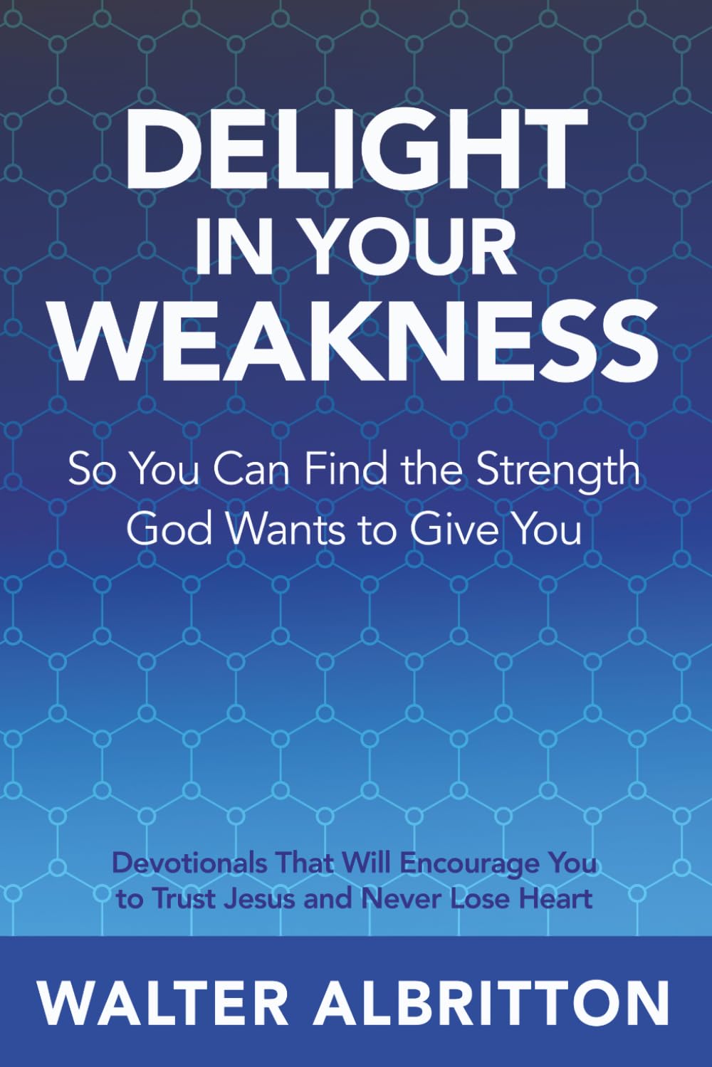 Delight In Your Weakness So You Can Find The Strength God Wants To Give You: Devotionals That Will Encourage You to Trust Jesus and Never Lose Heart