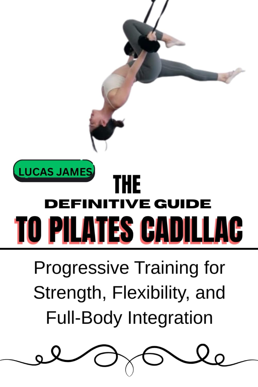 THE DEFINITIVE GUIDE TO PILATES CADILLAC: Progressive Training for Strength, Flexibility, and Full-Body Integration