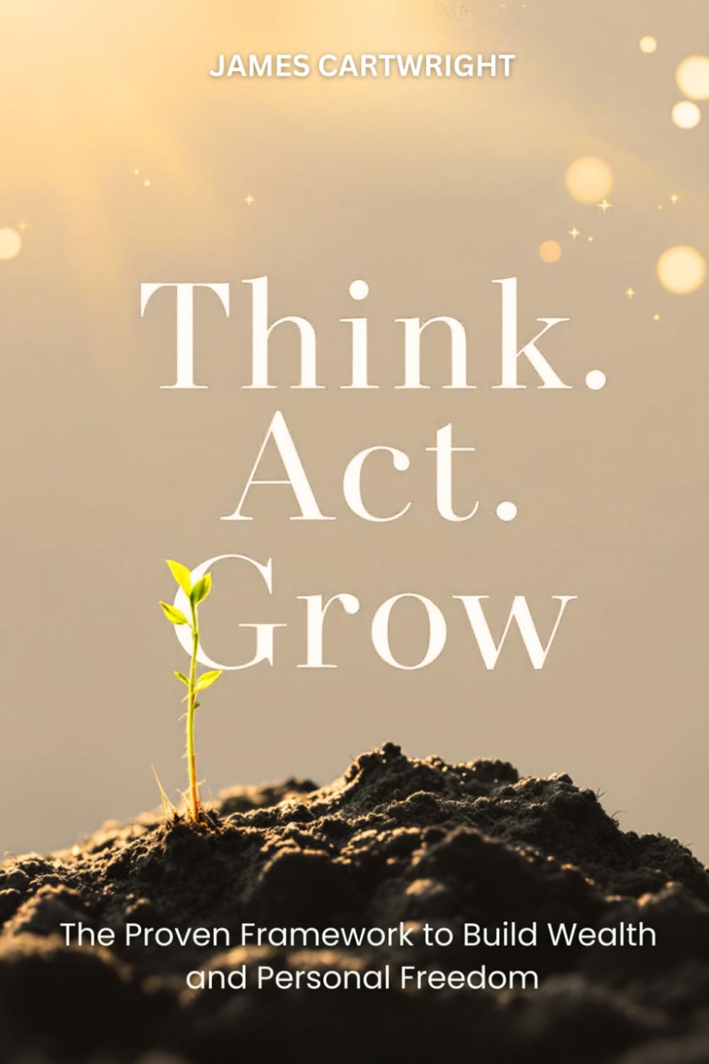 Think. Act. Grow.: The Proven Framework For Financial Success And Personal Freedom