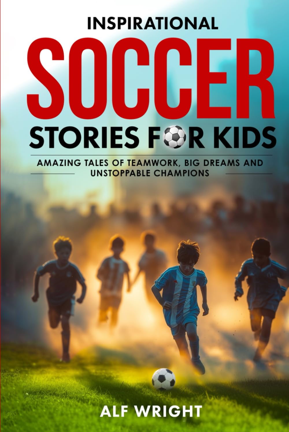 Inspirational Soccer Stories for Kids: Amazing Tales of Teamwork, Big Dreams and Unstoppable Champions (Inspirational Stories for Kids by Alf Wright)