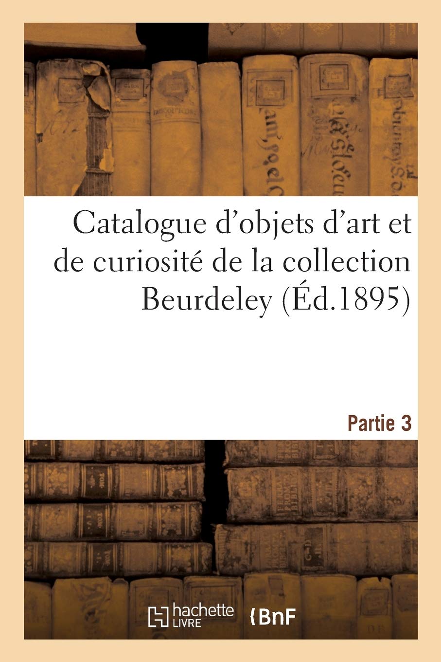 Catalogue d'Objets d'Art Et de Curiosit de la Renaissance Et Du Xviie Sicle, Faences Italiennes: Et Persanes, Verres de Venise, maux de Limoges, Bronzes d'Art de la Collection Beurdeley. Partie 3