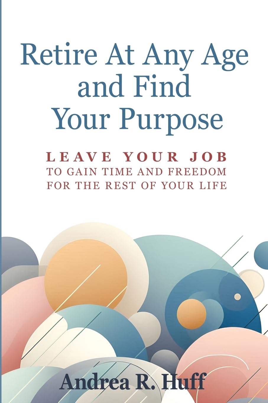 Retire At Any Age: and Find Your Purpose: Leave Your Job To Gain Time And Freedom For The Rest Of Your Life