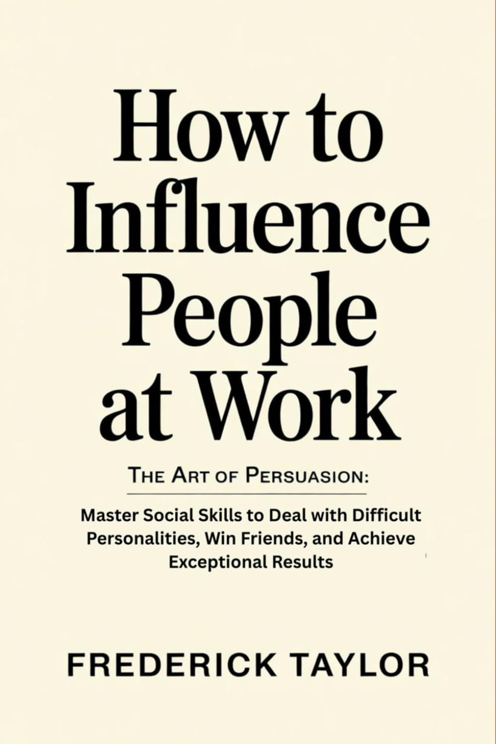 How to Influence People at Work: The Art of Persuasion: Master Social Skills to Deal with Difficult Personalities, Win Friends, and Achieve Exceptional Results
