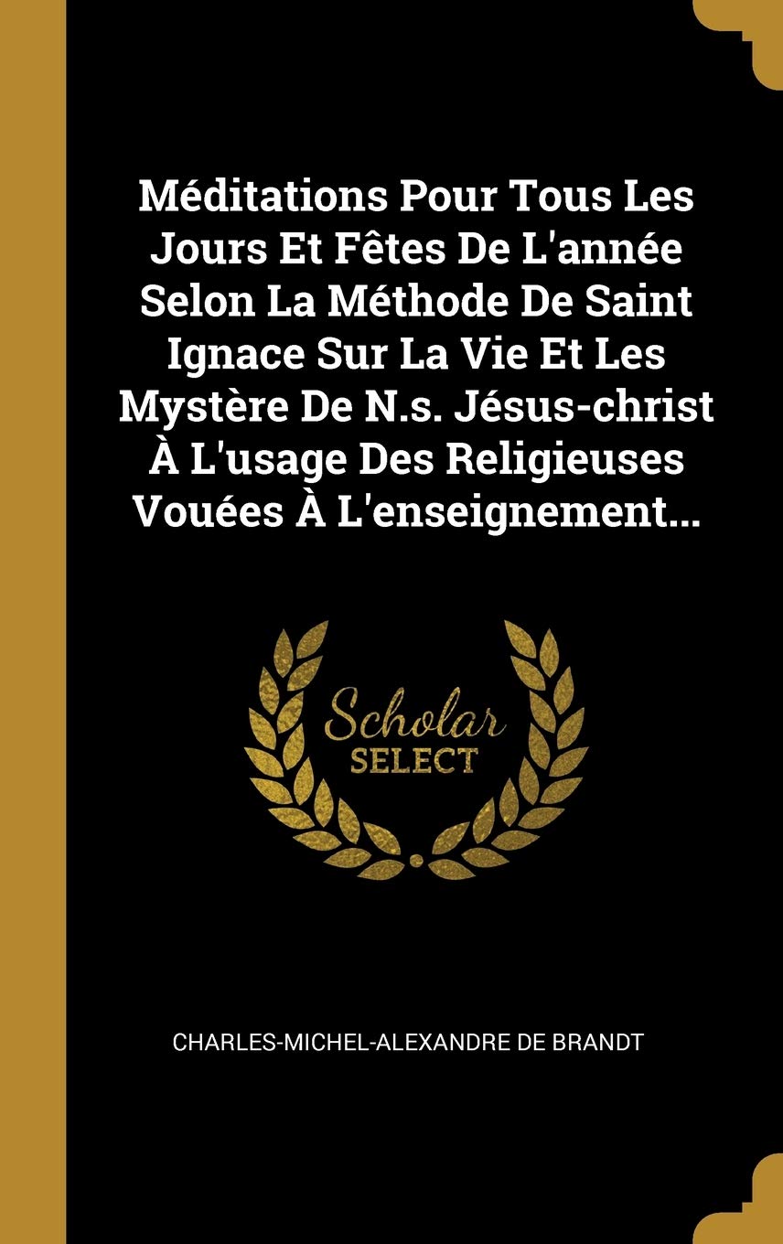 Méditations Pour Tous Les Jours Et Fêtes De L'année Selon La Méthode De Saint Ignace Sur La Vie Et Les Mystère De N.s. Jésus-christ À L'usage Des Religieuses Vouées À L'enseignement...