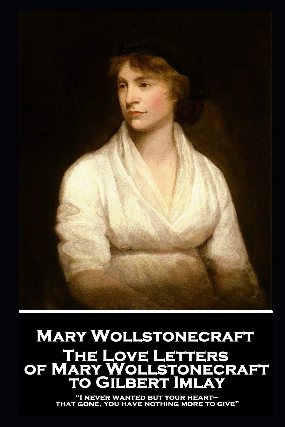 The Love Letters of Mary Wollstonecraft to Gilbert Imlay: “I never wanted but your heart—that gone, you have nothing more to give”