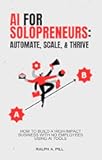 AI for Solopreneurs - Automate, Scale, and Thrive: How to Build a High-Impact Business with No Employees Using AI Tools