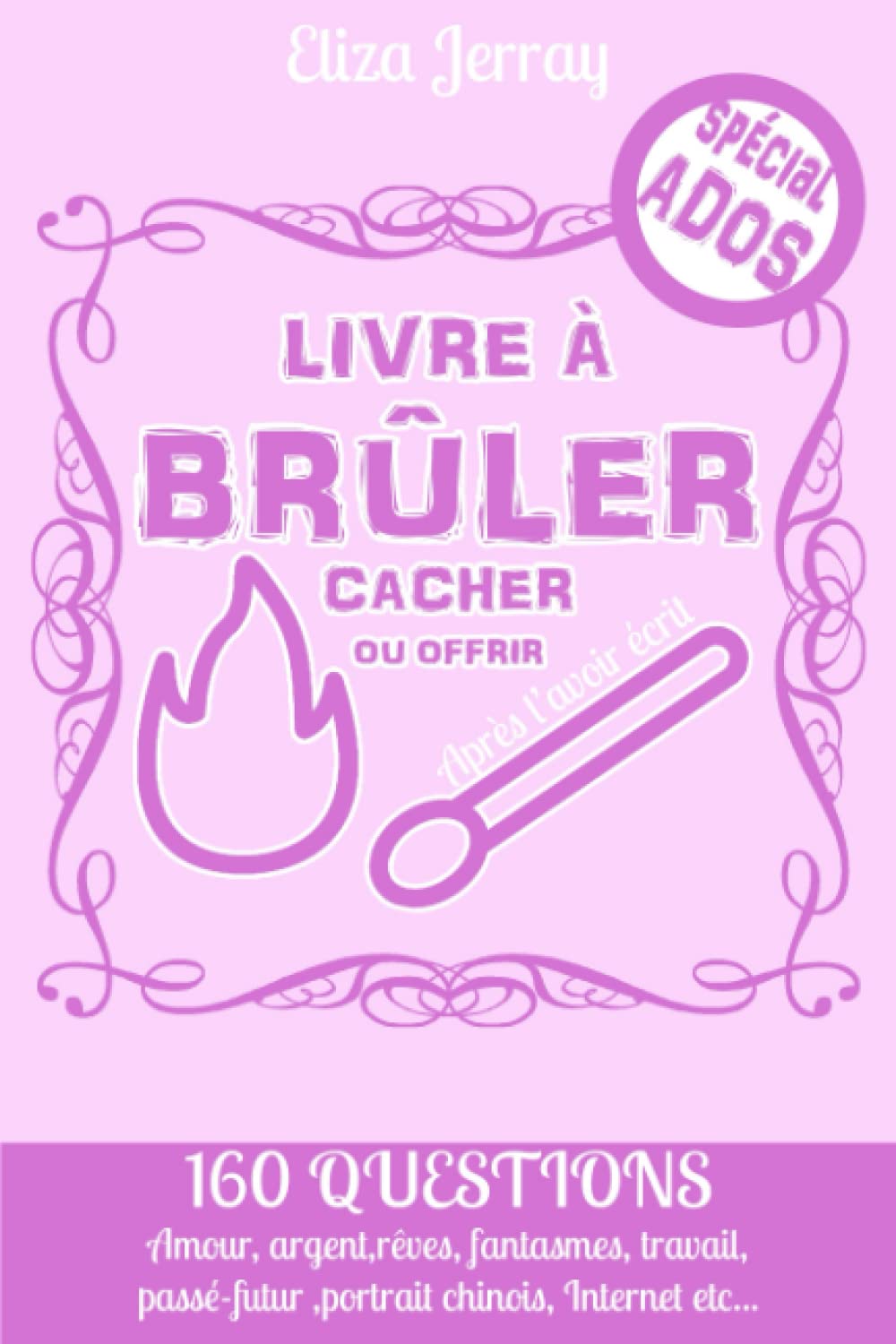 Livre a Brûler à Cacher ou à Offrir après l’avoir Écrit Adolescente: Développement personnel Ado | 160 questions ( Amour, Argent, Internet etc...) + ... l'écrivant puis en le brûlant (JERRAY ELIZA)