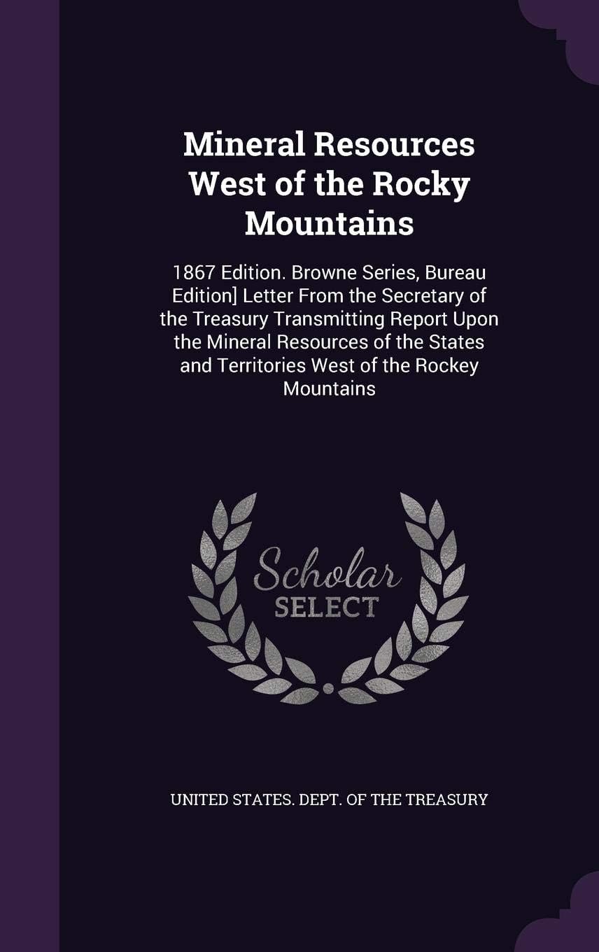 Mineral Resources West of the Rocky Mountains: 1867 Edition. Browne Series, Bureau Edition] Letter From the Secretary of the Treasury Transmitting ... and Territories West of the Rockey Mountains