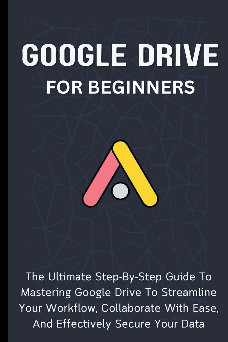 Google Drive For Beginners: The Ultimate Step-By-Step Guide To Mastering Google Drive To Streamline Your Workflow, Collaborate With Ease, And Effectively Secure Your Data