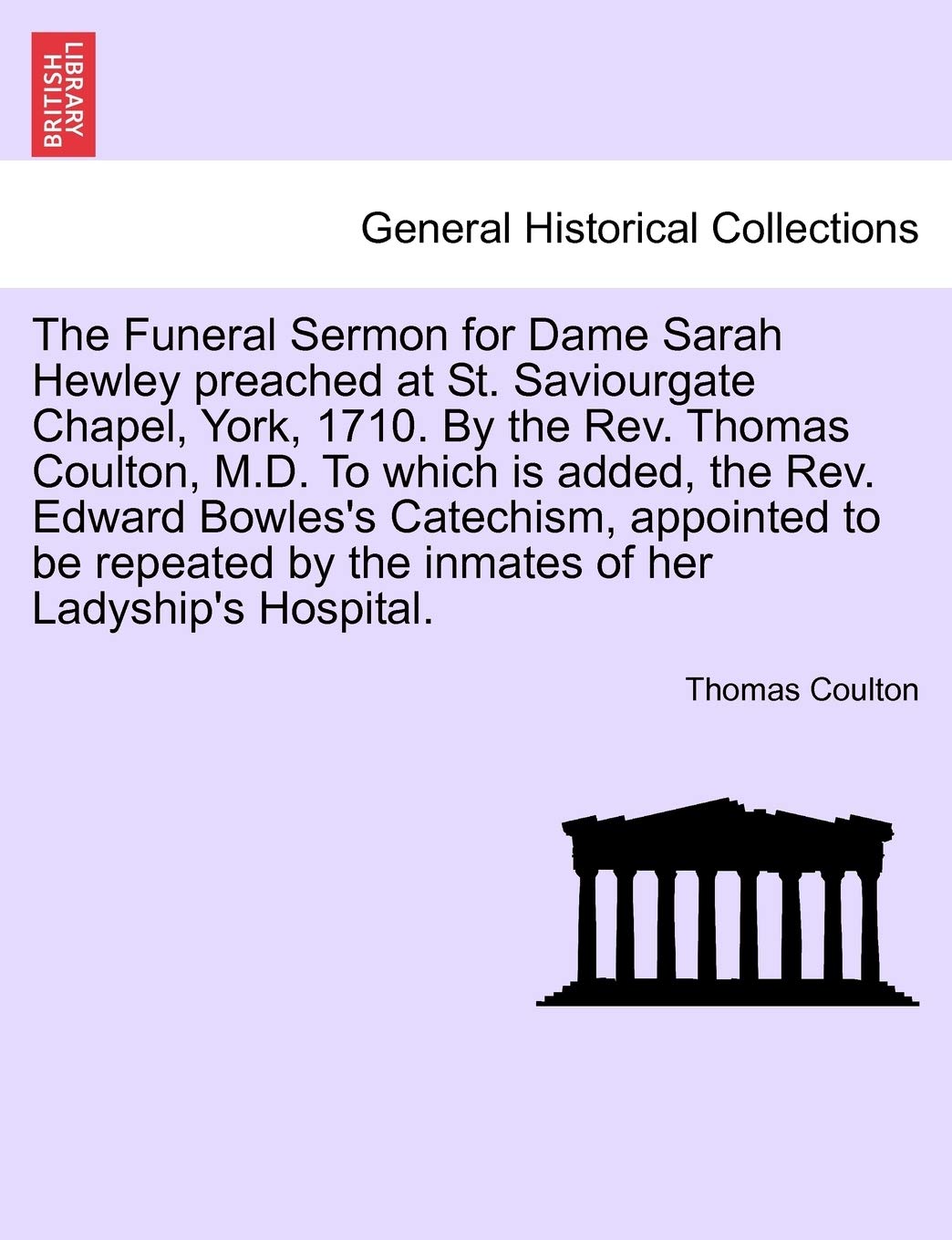 The Funeral Sermon for Dame Sarah Hewley Preached at St. Saviourgate Chapel, York, 1710. by the Rev. Thomas Coulton, M.D. to Which Is Added, the Rev. ... by the Inmates of Her Ladyship's Hospital.