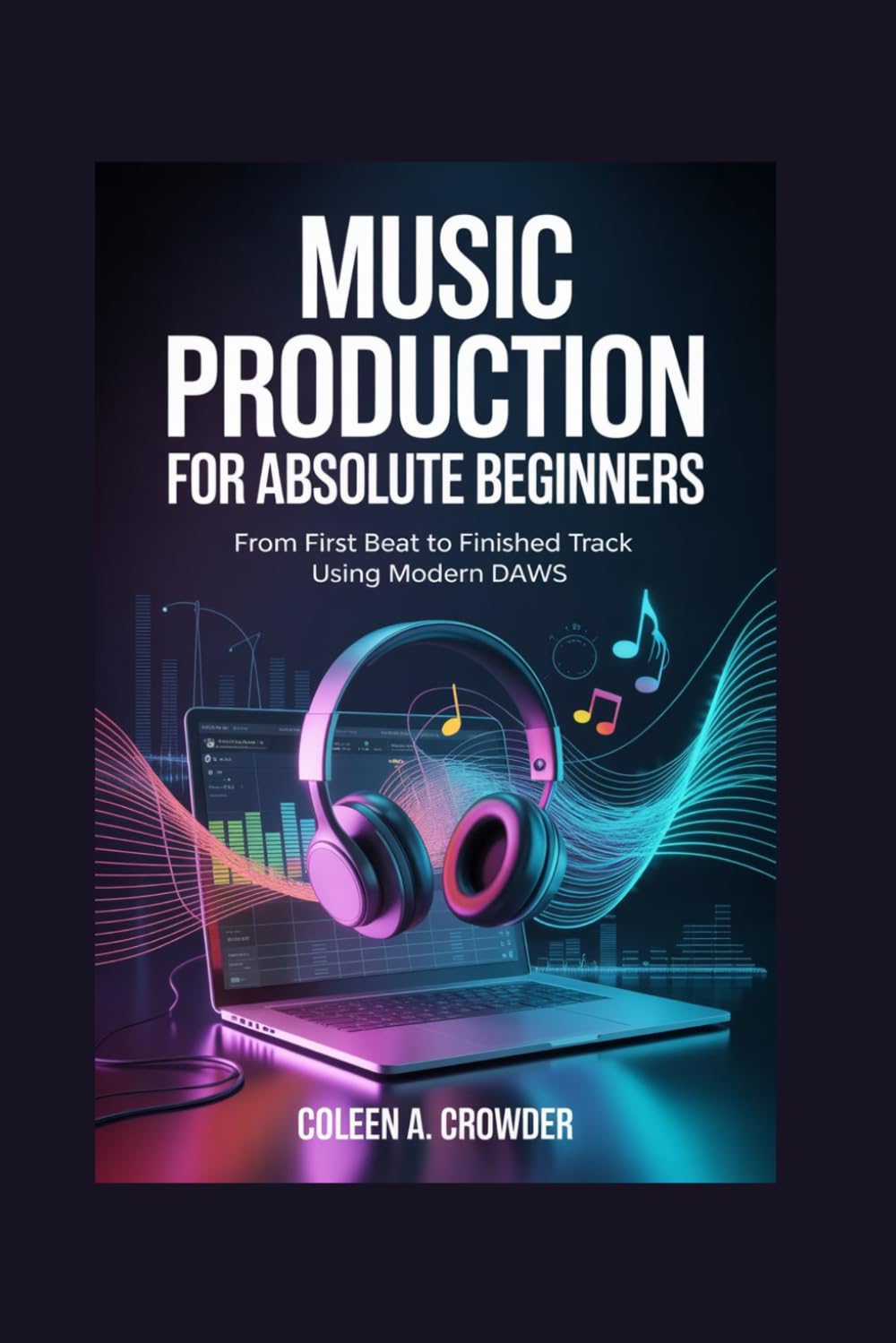 Music Production for Absolute Beginners: From First Beat to Finished Track Using Modern DAWs