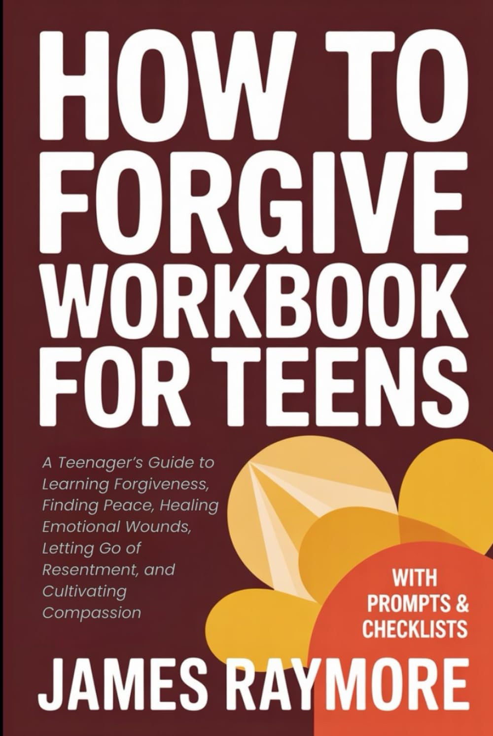 How To Forgive Workbook For Teens: A Teenager’s Guide to Learning Forgiveness, Finding Peace, Healing Emotional Wounds, Letting Go of Resentment, and Cultivating Compassion (WITH PROMPTS & CHECKLISTS)
