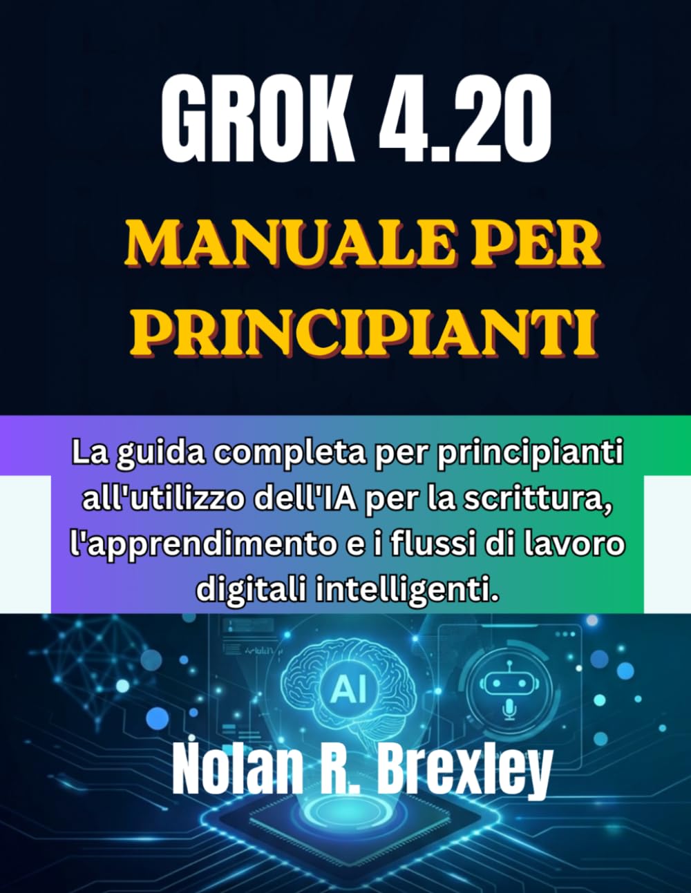 GROK 4.20 MANUALE PER PRINCIPIANTI: La guida completa per principianti all'utilizzo dell'IA per la scrittura, l'apprendimento e i flussi di lavoro digitali intelligenti.