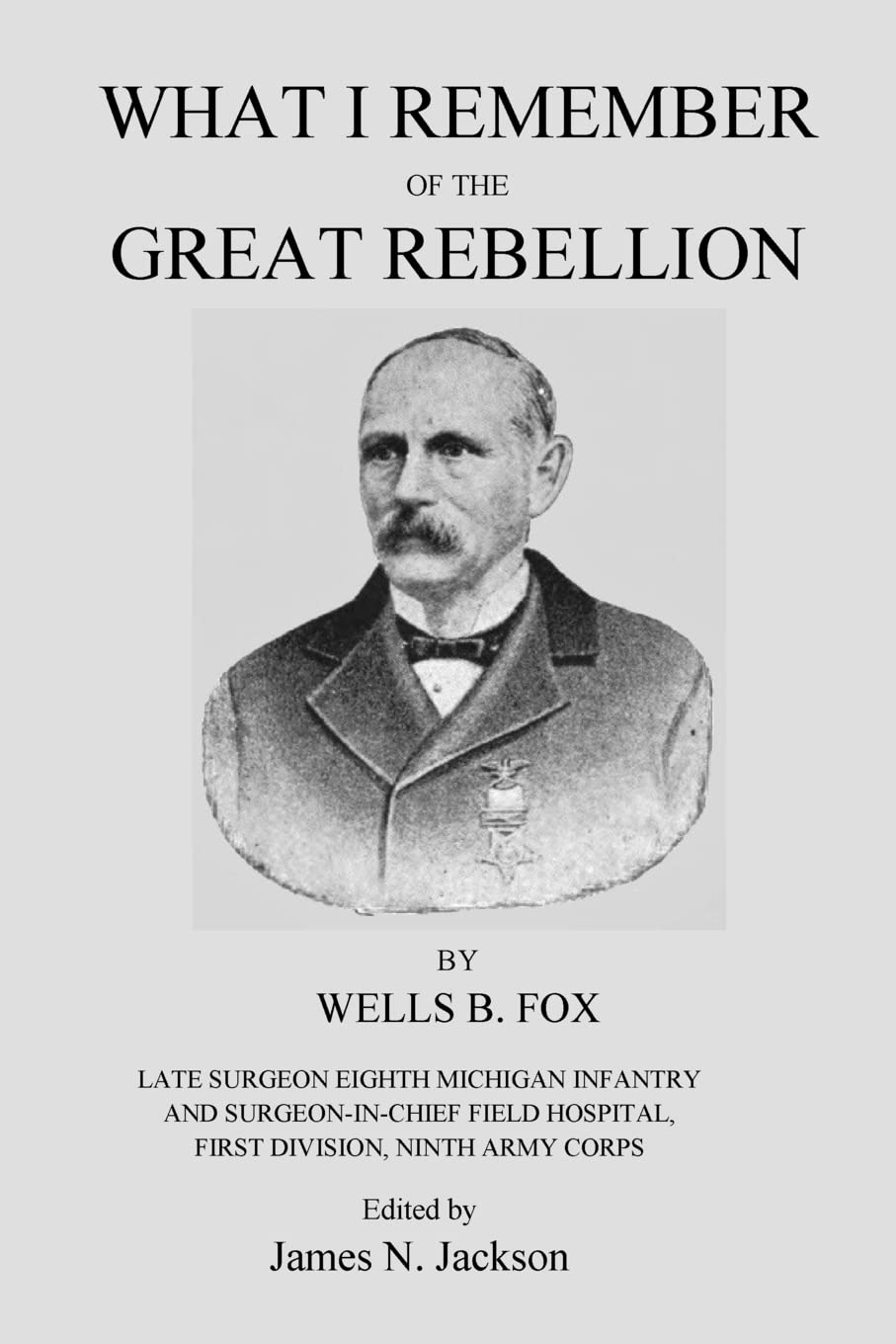 What I Remember of the Great Rebellion: Late Surgeon Eighth Michigan Infantry and Surgeon-in-Chief Field Hospital, First Devision, Ninth Army Corps