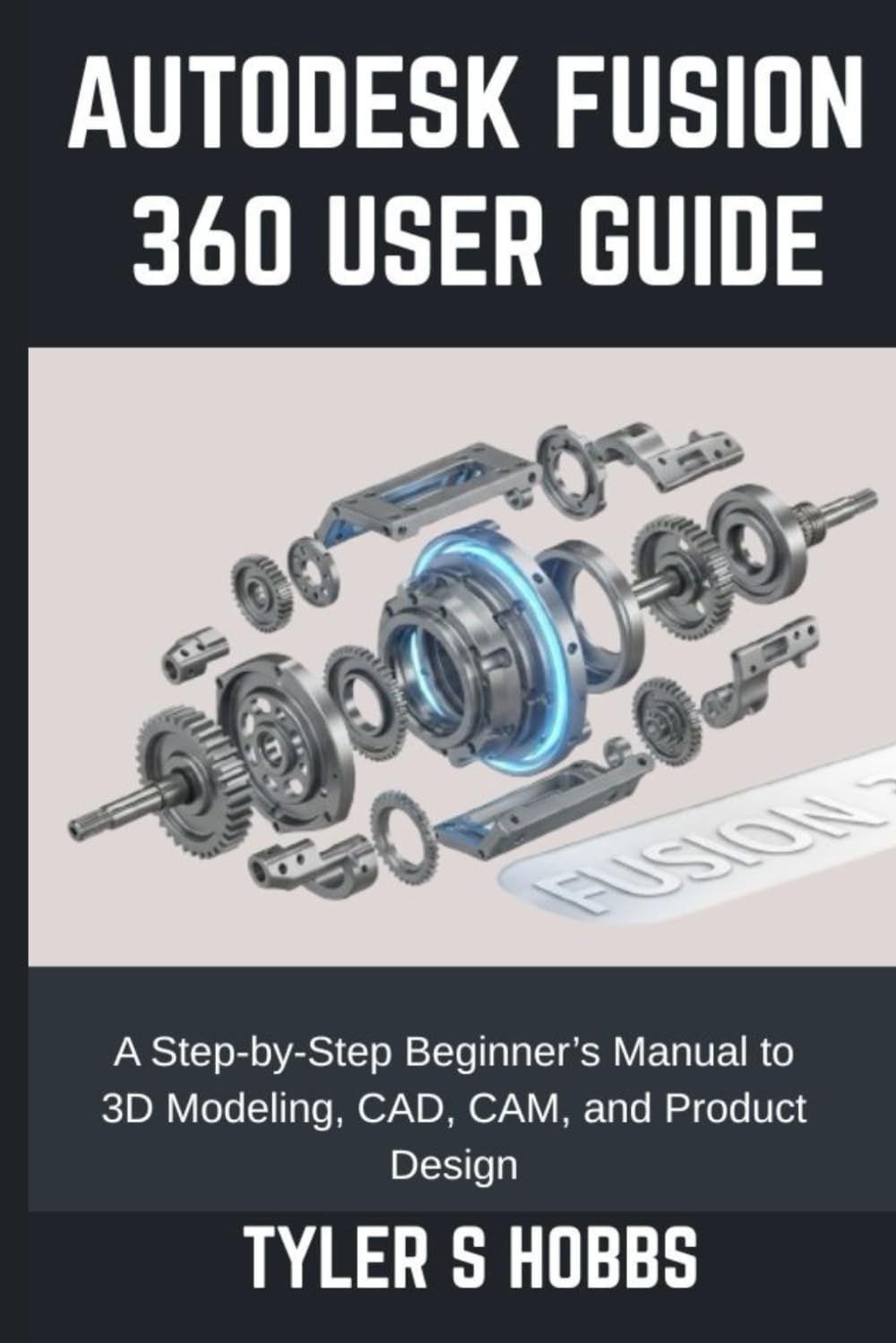 AUTODESK FUSION 360 USER GUIDE: A Step-by-Step Beginner’s Manual to 3D Modeling, CAD, CAM, and Product Design