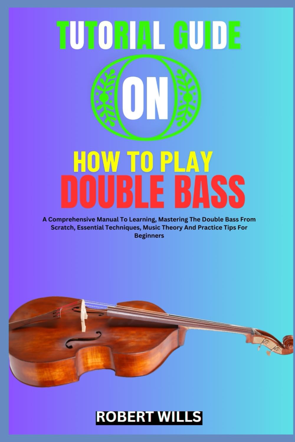 TUTORIAL GUIDE ON HOW TO PLAY DOUBLE BASS: A Comprehensive Manual To Learning, Mastering The Double Bass From Scratch, Essential Techniques, Music Theory And Practice Tips For Beginners