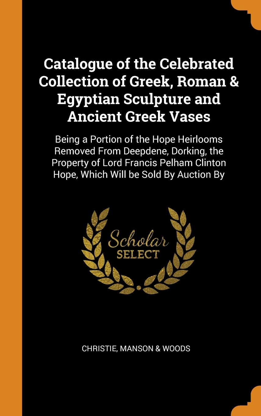 Catalogue of the Celebrated Collection of Greek, Roman & Egyptian Sculpture and Ancient Greek Vases: Being a Portion of the Hope Heirlooms Removed ... Hope, Which Will be Sold By Auction By