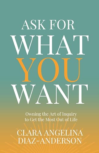 Ask For What You Want: Owning the Art of Inquiry to Get The Most Out of Life