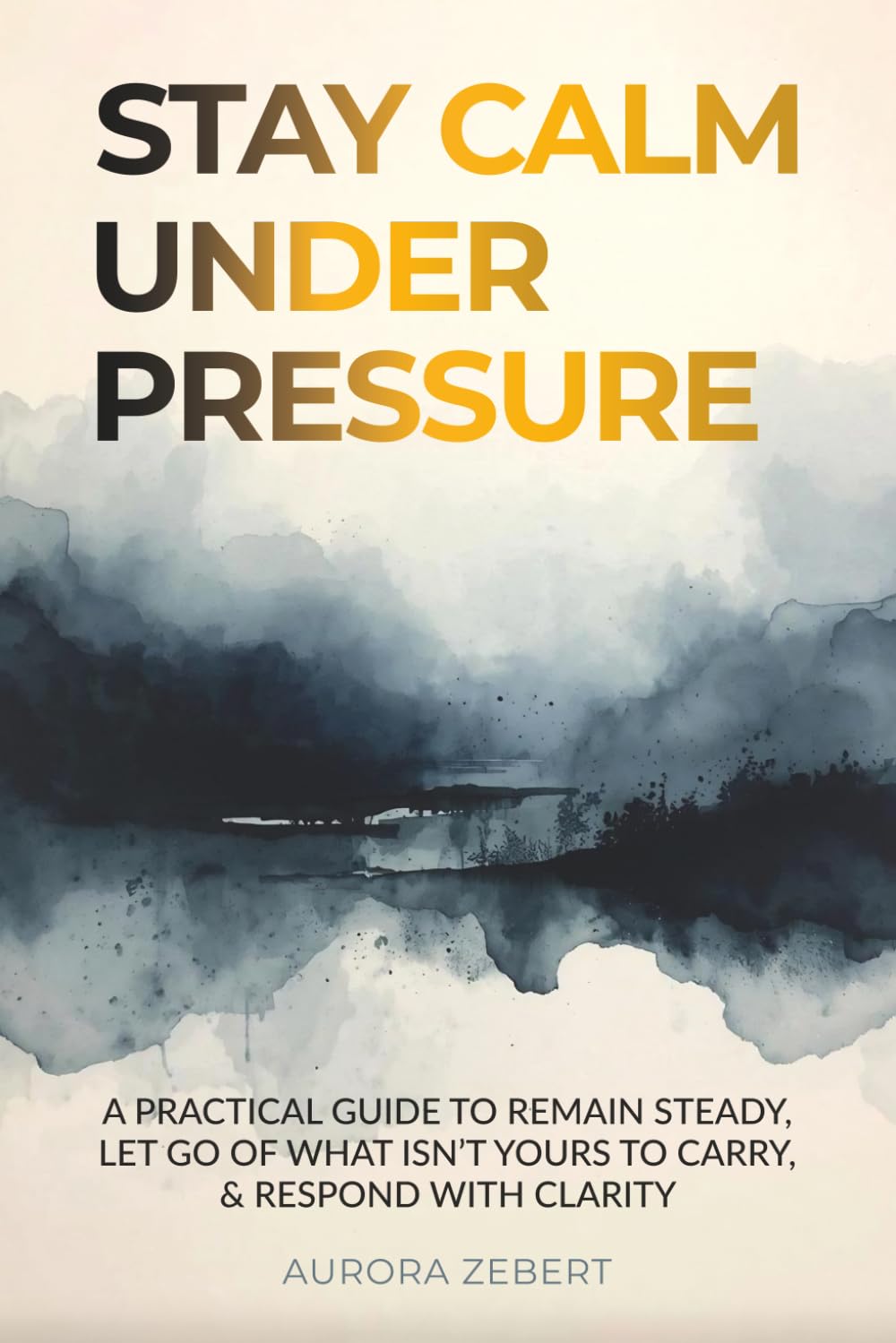 STAY CALM UNDER PRESSURE: A Practical Guide to Remain Steady, Let Go of What Isn’t Yours to Carry, & Respond with Clarity