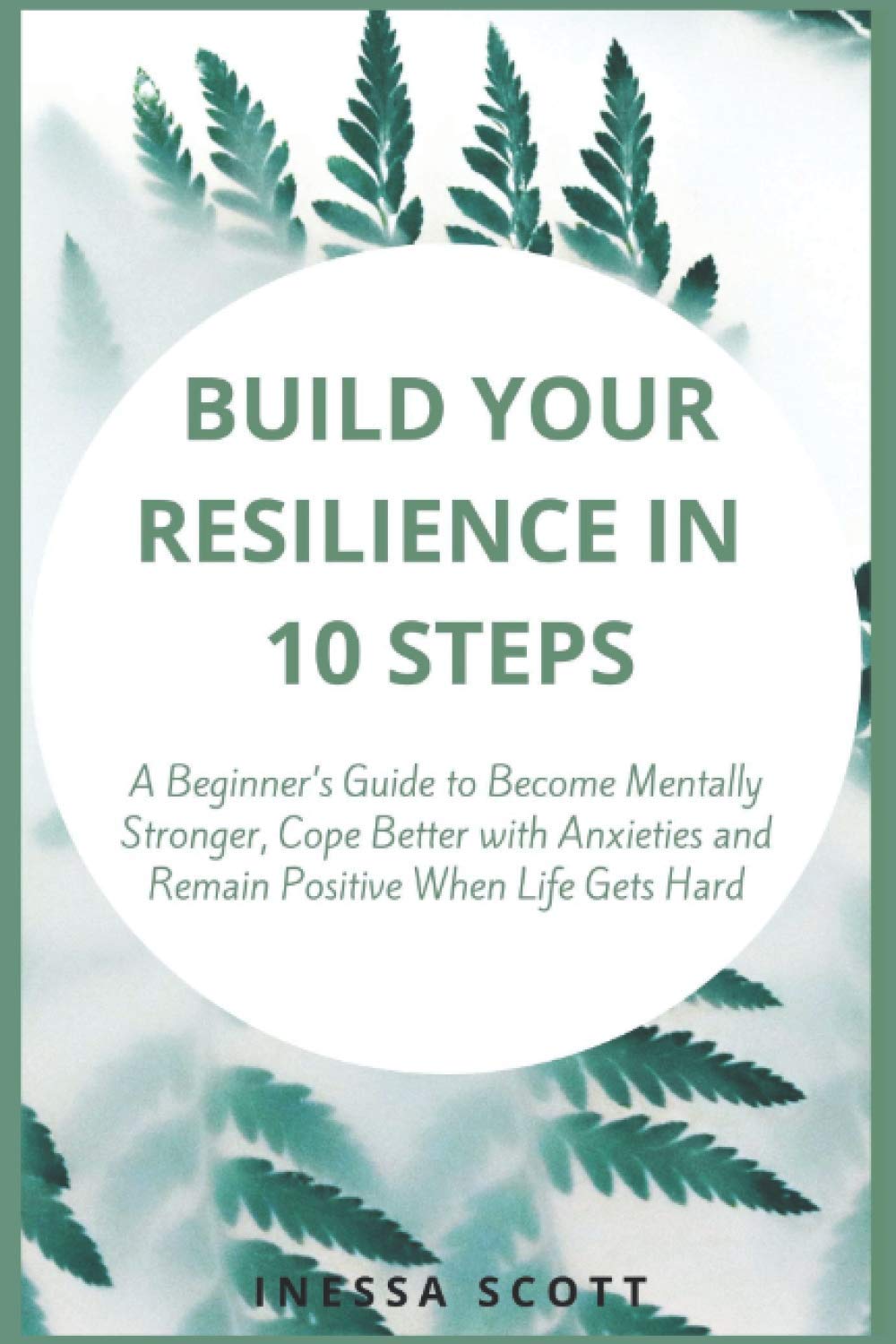 Build Your Resilience in 10 Steps: A Beginner’s Guide to Become Mentally Stronger, Cope Better with Anxieties and Remain Positive When Life Gets Hard