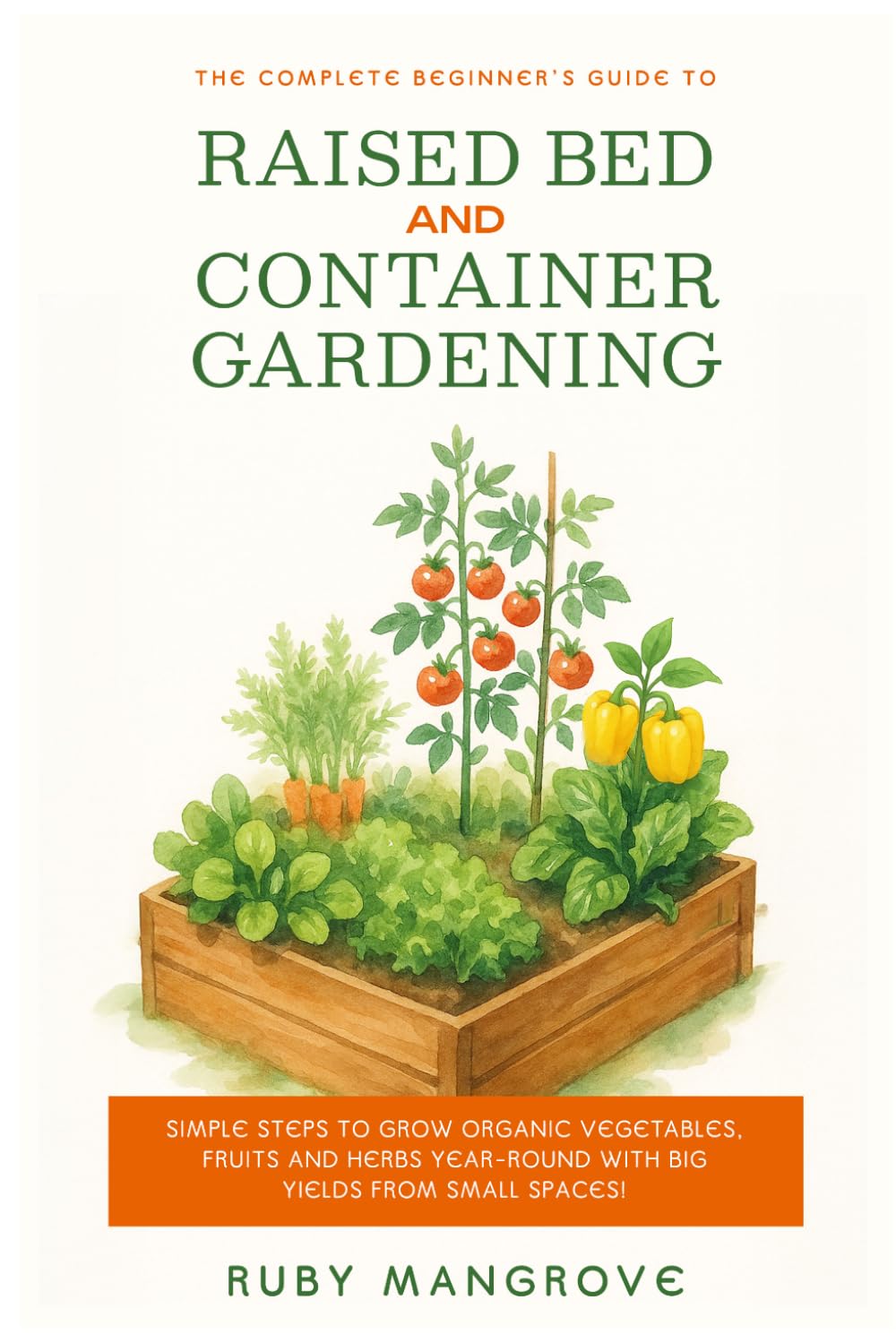 The Complete Beginner's Guide to Raised Bed and Container Gardening: Simple Steps to Grow Organic Vegetables, Fruits and Herbs Year-Round with Big Yields from Small Spaces!