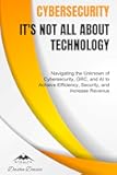 Cybersecurity - It's Not All About Technology: Navigating the Unknown of Cybersecurity, GRC, and AI to Achieve Efficiency, Security, and Increase Revenue