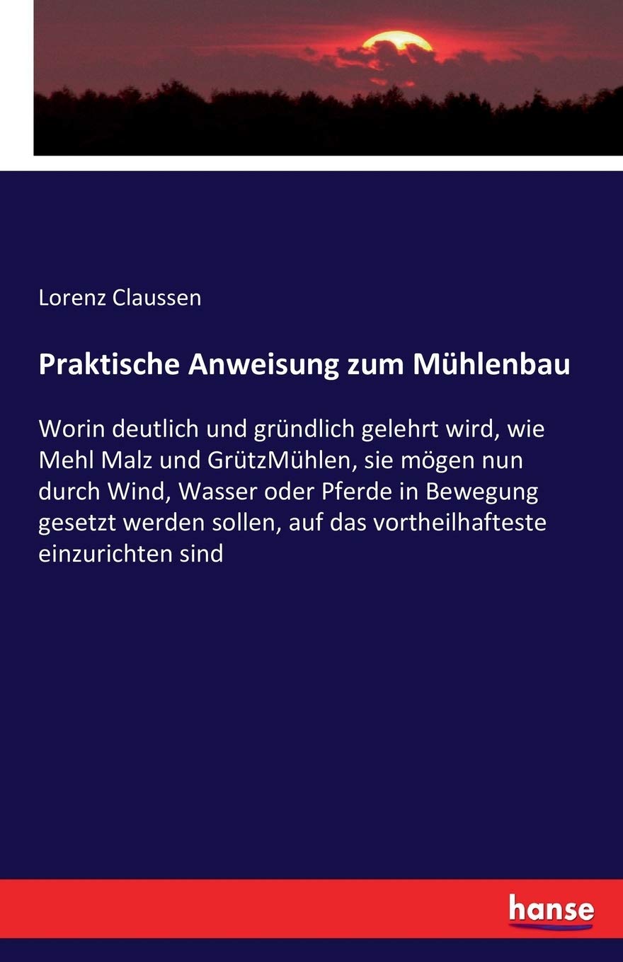 Praktische Anweisung zum Mhlenbau: Worin deutlich und grndlich gelehrt wird, wie Mehl Malz und GrtzMhlen, sie mgen nun durch Wind, Wasser oder ... auf das vortheilhafteste einzurichten sind