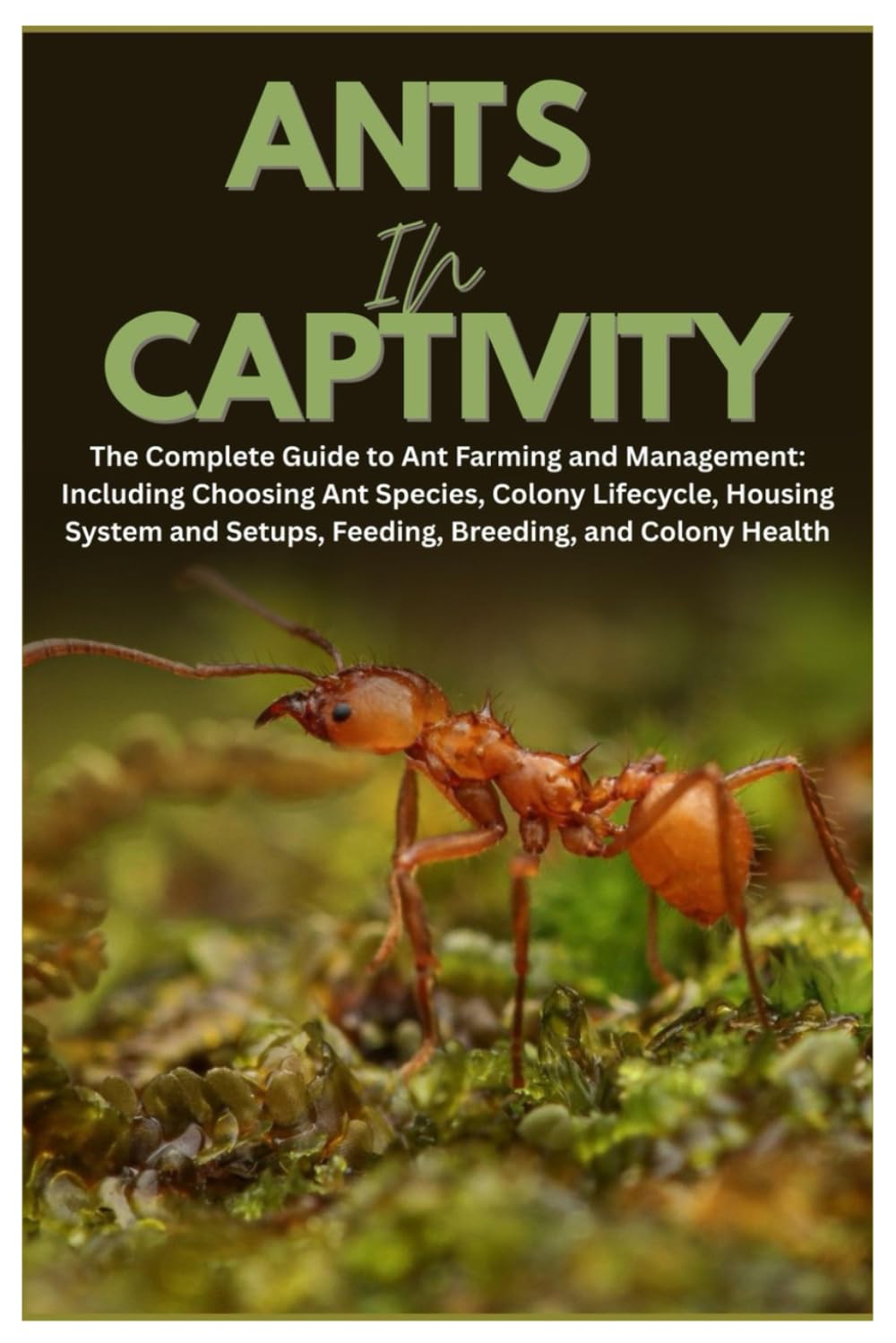 Ants in Captivity: The Complete Guide to Ant Farming and Management: Including Choosing Ant Species, Colony Lifecycle, Housing System and Setups, Feeding, Breeding, and Colony Health