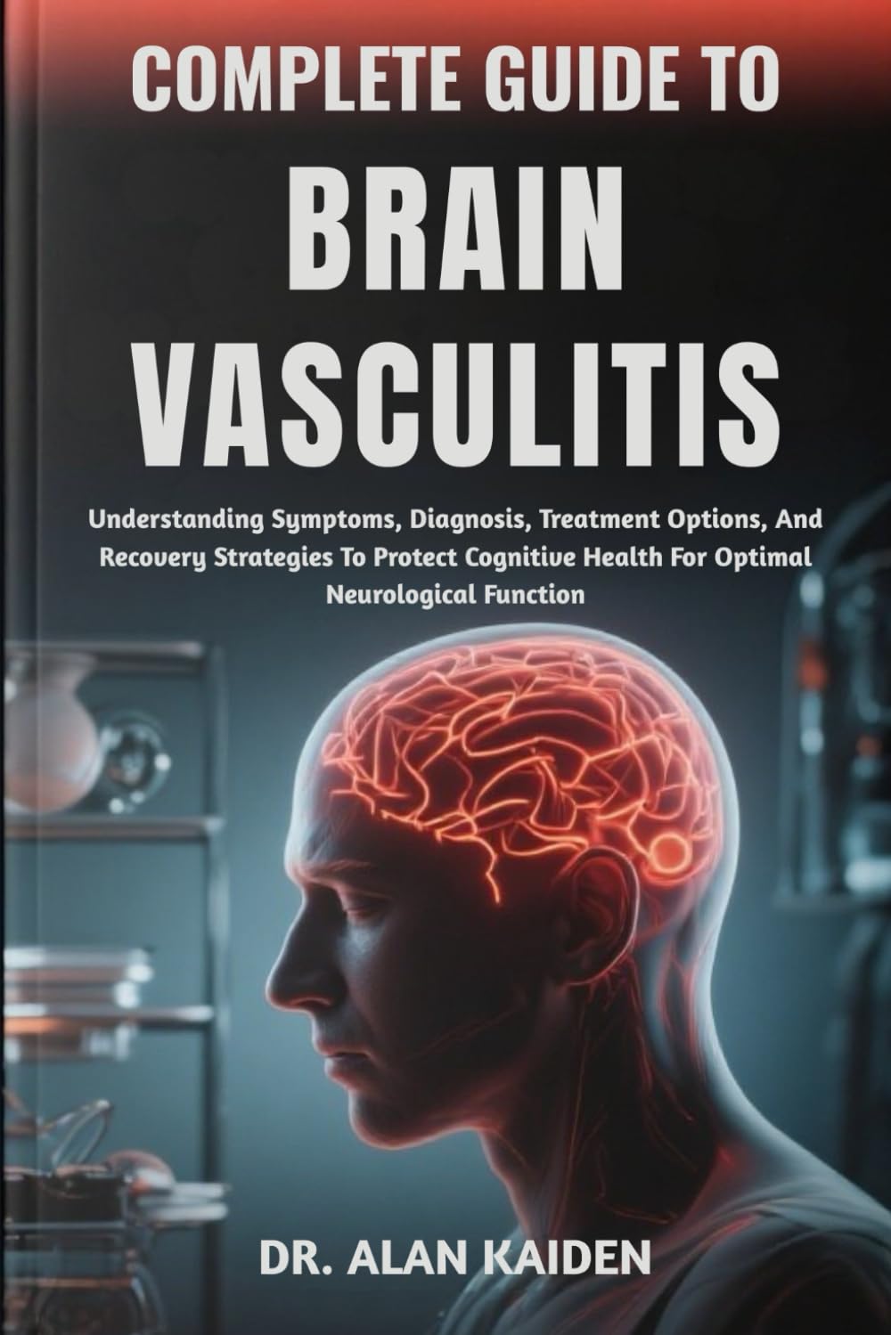 COMPLETE GUIDE TO BRAIN VASCULITIS: Understanding Symptoms, Diagnosis, Treatment Options, And Recovery Strategies To Protect Cognitive Health For Optimal Neurological Function