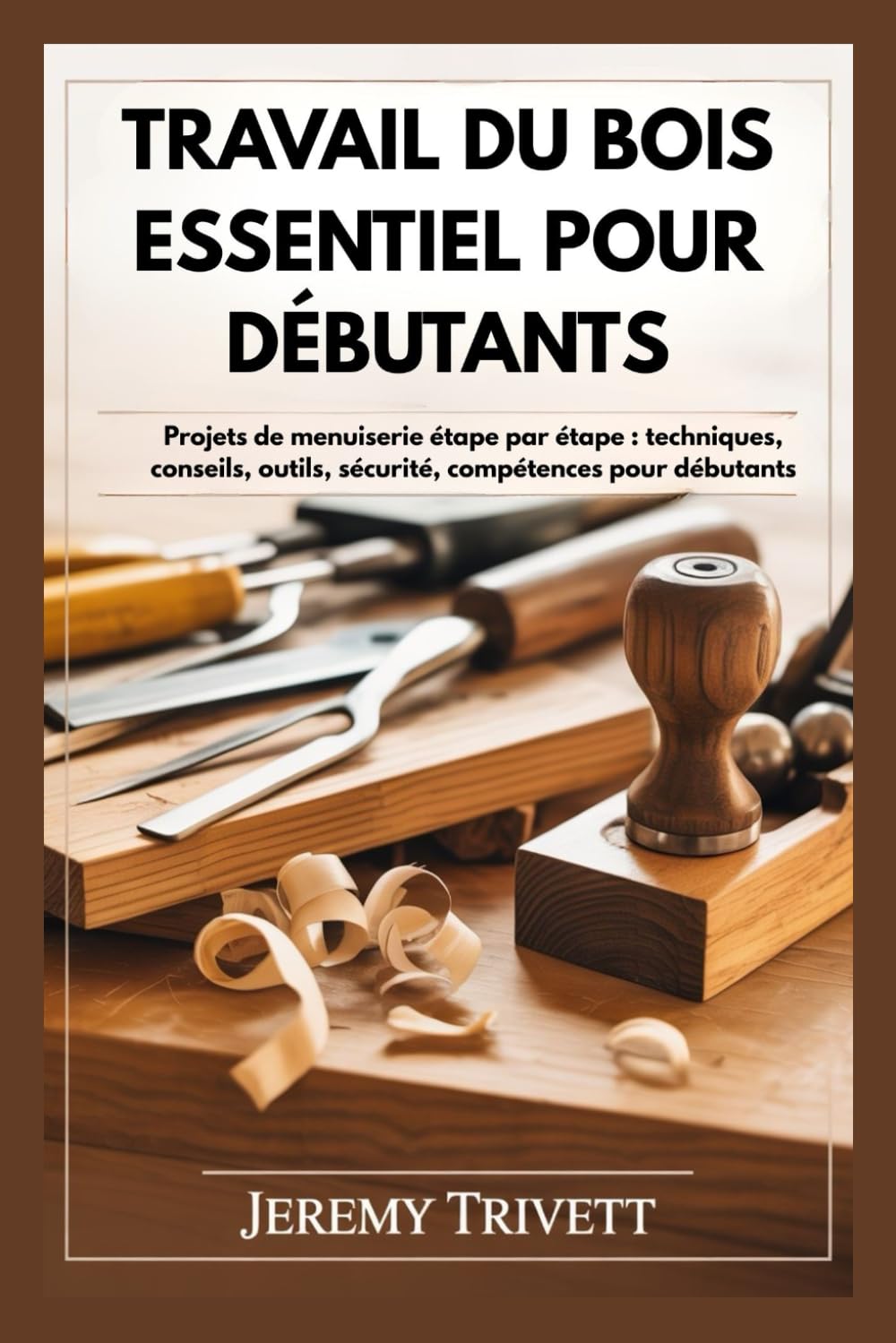 TRA V AIL DU BOIS ESSENTIEL POUR DÉBUTANTS: Projets de menuiserie étape par étape : techniques, conseils, outils, sécurité, compétences pour débutants