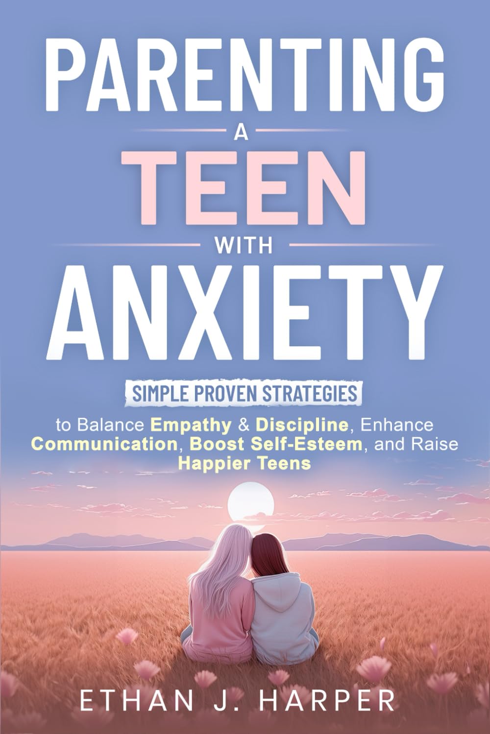 Parenting a Teen with Anxiety: Simple Proven Strategies to Balance Empathy & Discipline, Enhance Communication, Boost Self-Esteem, and Raise Happier Teens