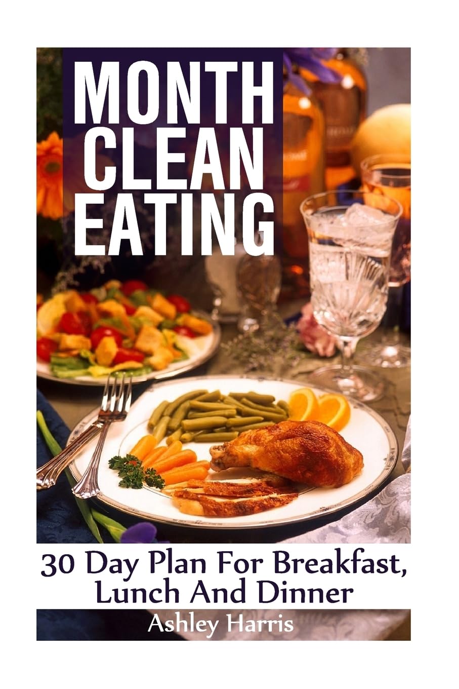 Month Clean Eating: 30 Day Plan For Breakfast, Lunch And Dinner: (Clean Eating, Clean Eating Cookbook) (How to Eat Clean)