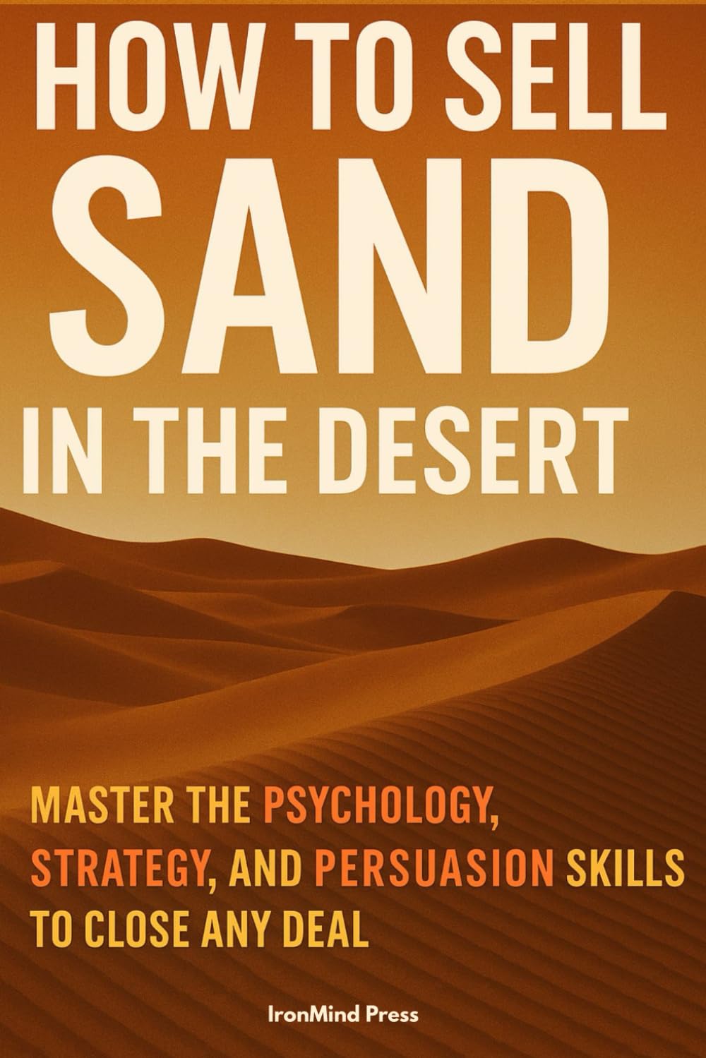 How to Sell Sand in the Desert: Master the Psychology, Strategy, and Persuasion Skills to Close Any Deal