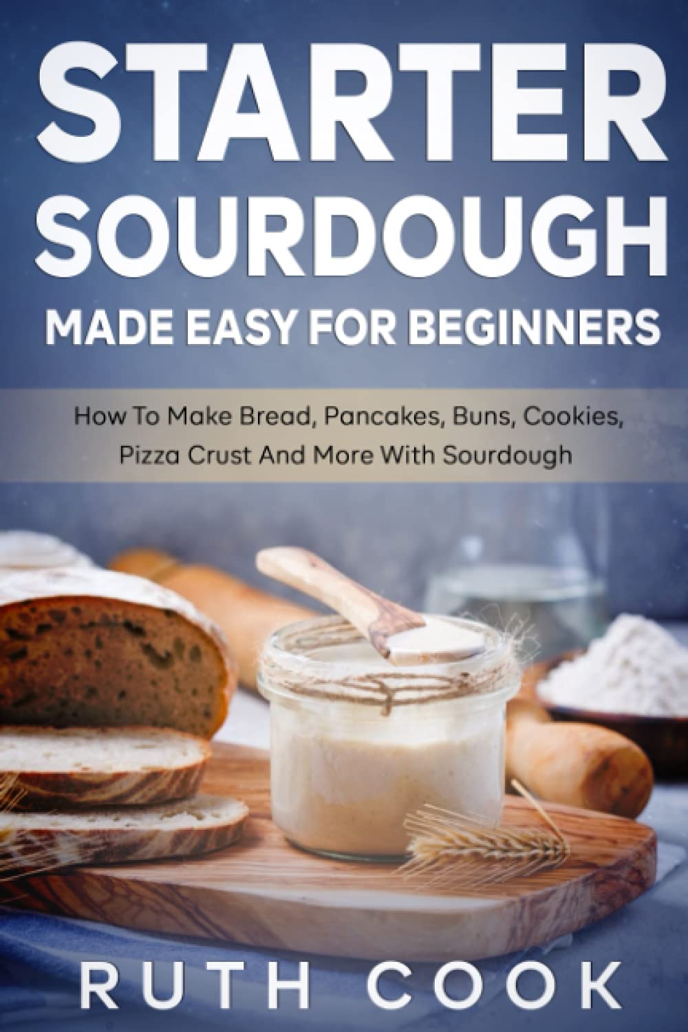 Starter Sourdough Made Easy For Beginners: How To Make Bread, Pancakes, Buns, Cookies, Pizza Crust And More With Sourdough
