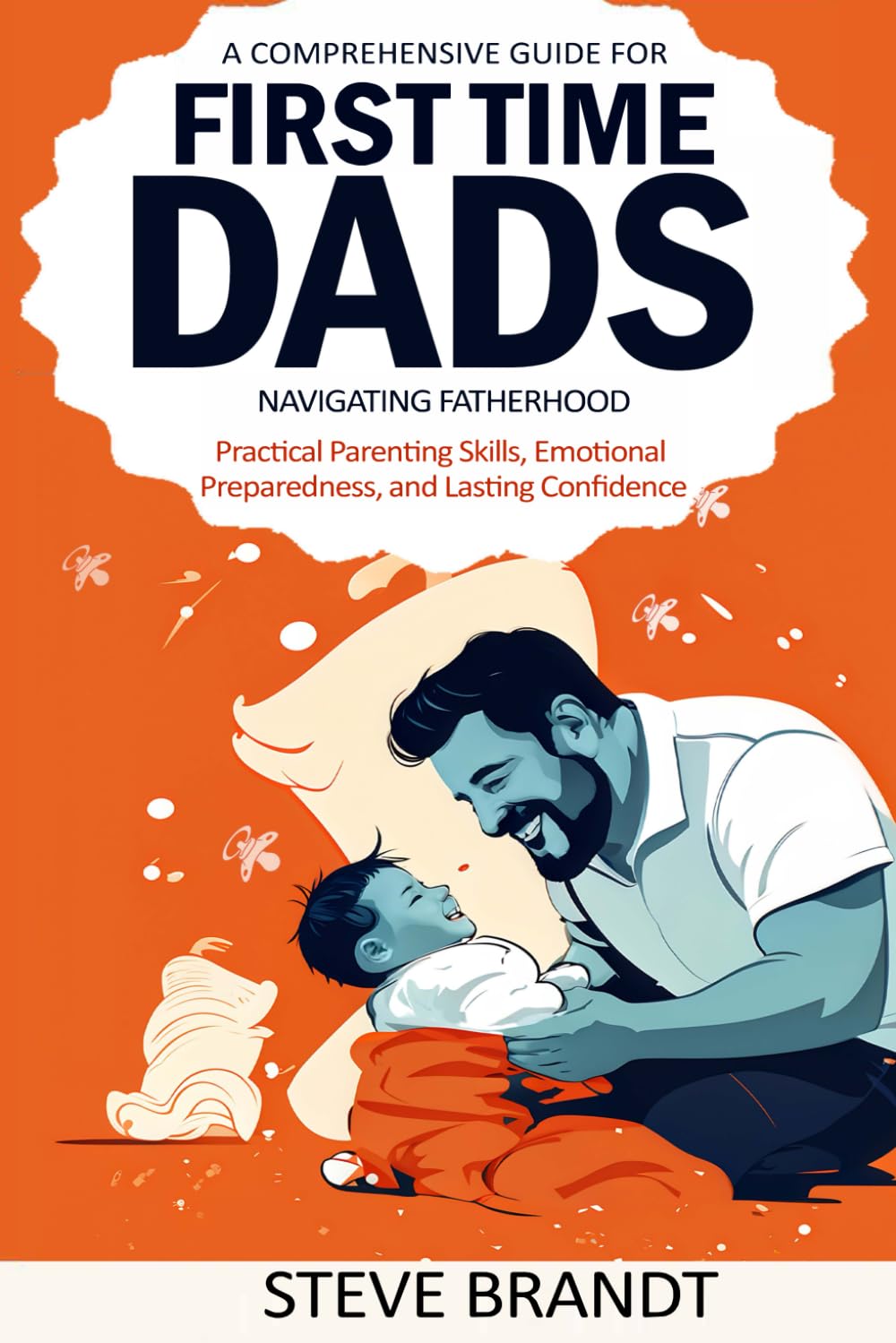A Comprehensive Guide for First Time Dads: Navigating Fatherhood: Practical Parenting Skills, Emotional Preparedness, and Lasting Confidence