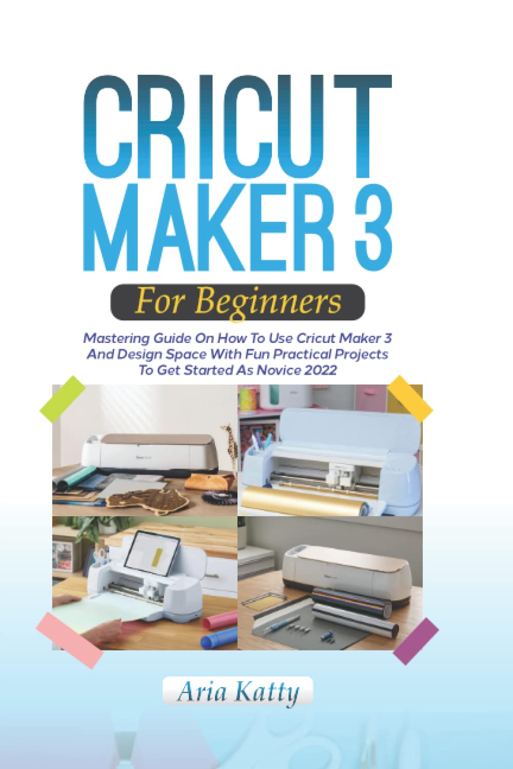 CRICUT MAKER 3 FOR BEGINNERS 2022: Mastering Guide On How To Use Cricut Maker 3 And Design Space With Fun Practical Projects To Get Started As Novice