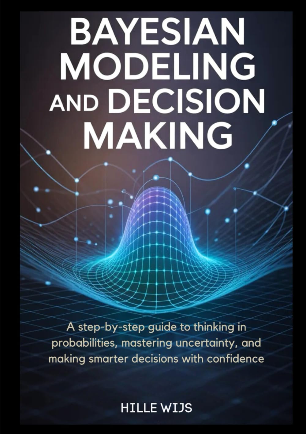 BAYESIAN MODELING AND DECISION MAKING: A Step-by-Step Guide to Thinking in Probabilities, Mastering Uncertainty, and Making Smarter Decisions with Confidence