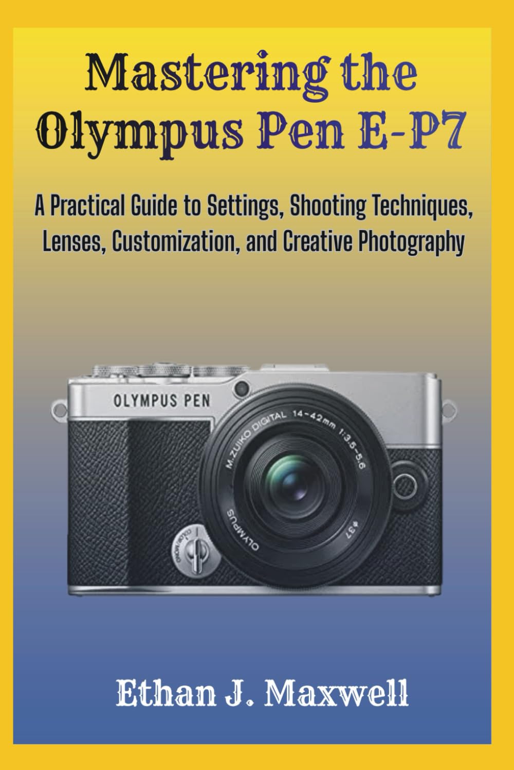Mastering the Olympus Pen E-P7: A Practical Guide to Settings, Shooting Techniques, Lenses, Customization, and Creative Photography