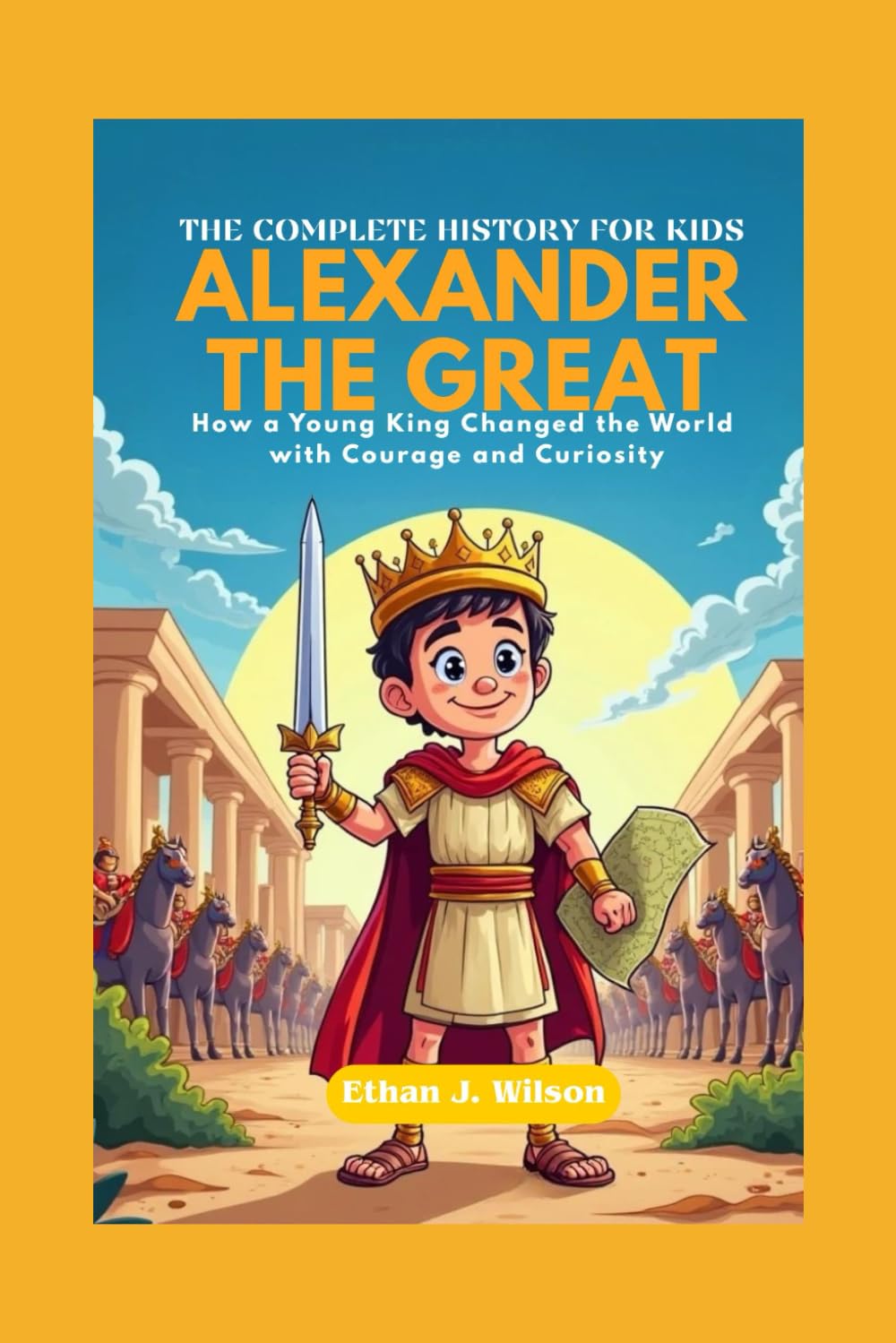 ALEXANDER THE GREAT: The Complete History for Kids: How a Young King Changed the World with Courage and Curiosity