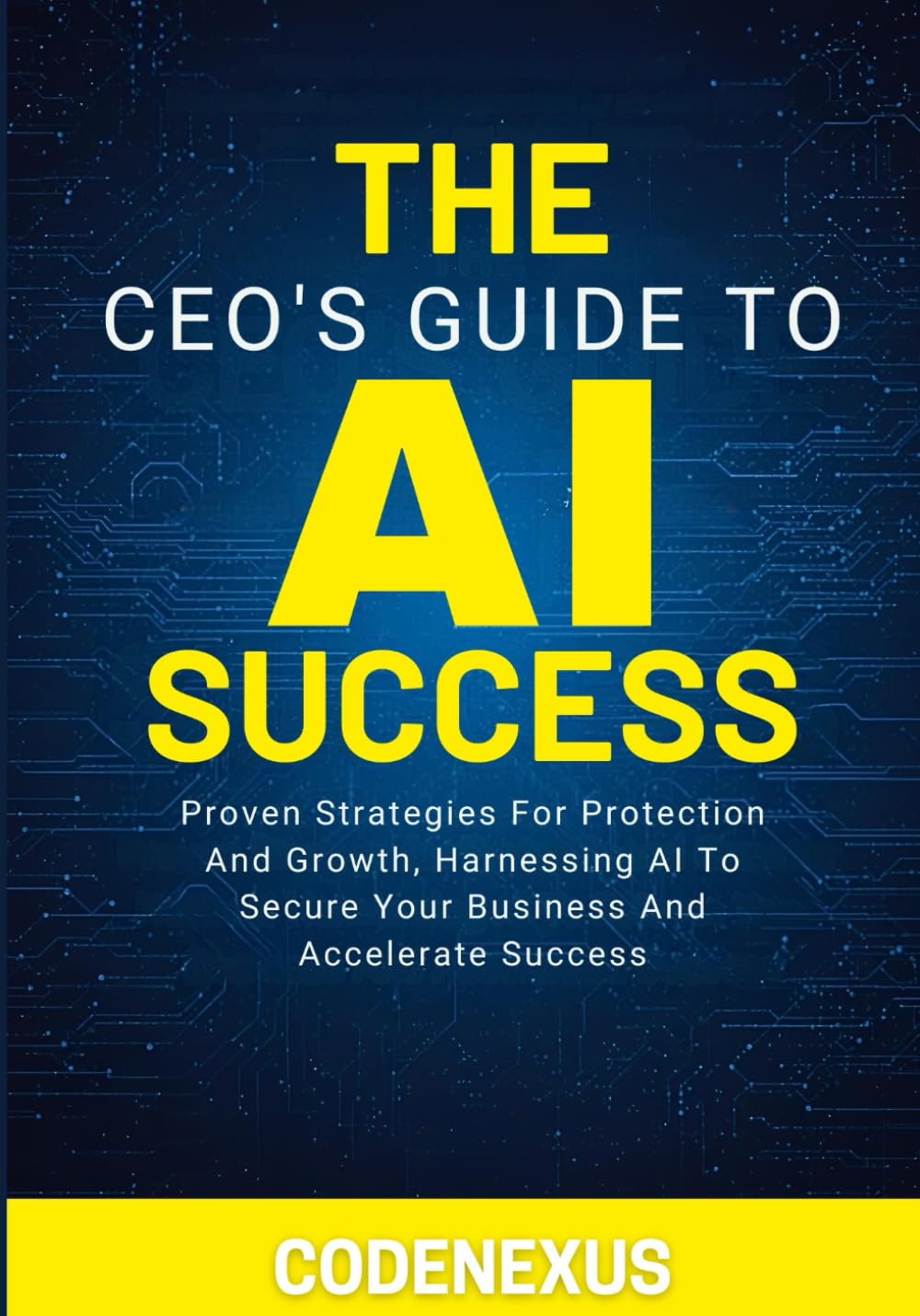 THE CEO’S GUIDE TO AI SUCCESS: Proven Strategies For Protection And Growth, Harnessing AI To Secure Your Business And Accelerate Success (AI Series)