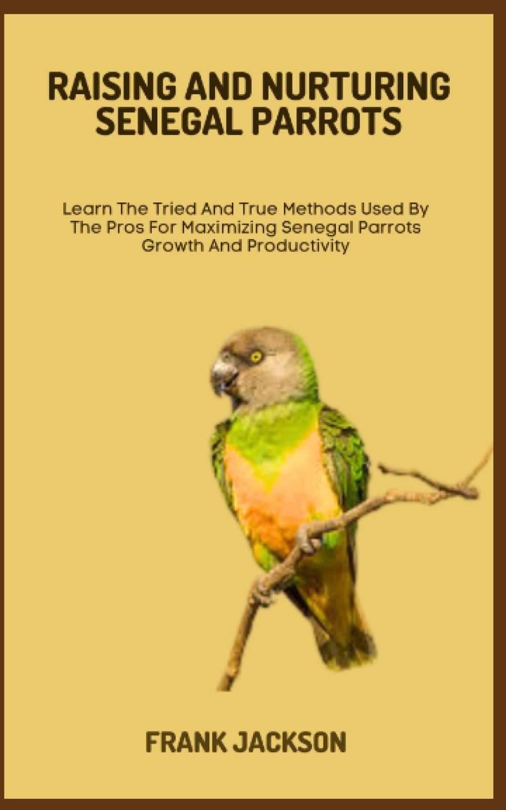 RAISING AND NURTURING SENEGAL PARROTS: Learn The Tried And True Methods Used By The Pros For Maximizing Senegal Parrots Growth And Productivity