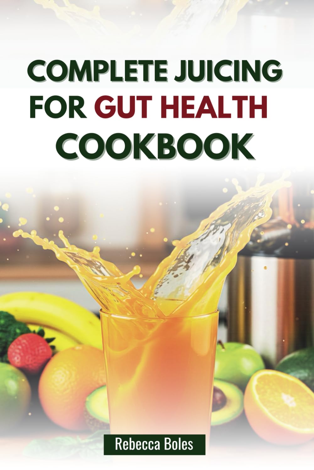 COMPLETE JUICING FOR GUT HEALTH COOKBOOK: Easy Recipes for Improved Energy, Digestion and Well-being