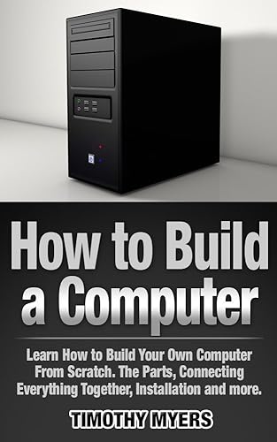How to Build a Computer: Learn How to Build Your Own Computer From Scratch. The Parts, Connecting Everything Together, Installation and more (PC, Windows, Gaming System, Media System, Linux)