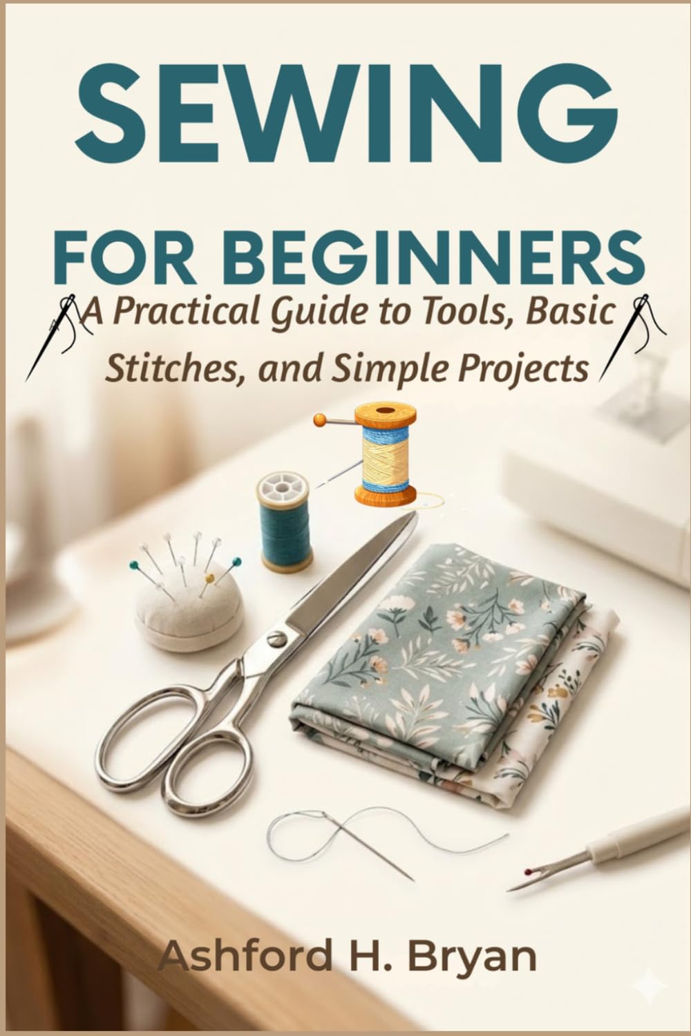 Sewing For Beginners: A Practical Guide to Tools, Basic Stitches, and Simple Projects