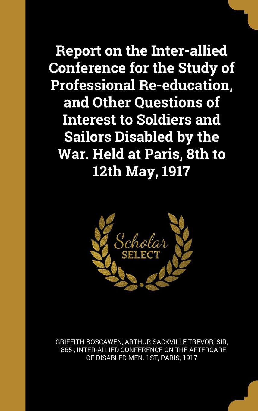 Report on the Inter-allied Conference for the Study of Professional Re-education, and Other Questions of Interest to Soldiers and Sailors Disabled by the War. Held at Paris, 8th to 12th May, 1917