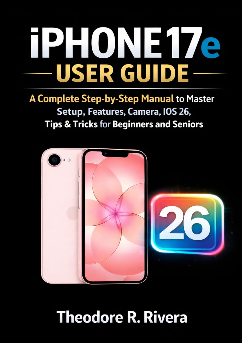 IPHONE 17e USER GUIDE: A Complete Step-by-Step Manual to Master Setup, Features, Camera, iOS 26, Tips & Tricks for Beginners and Seniors