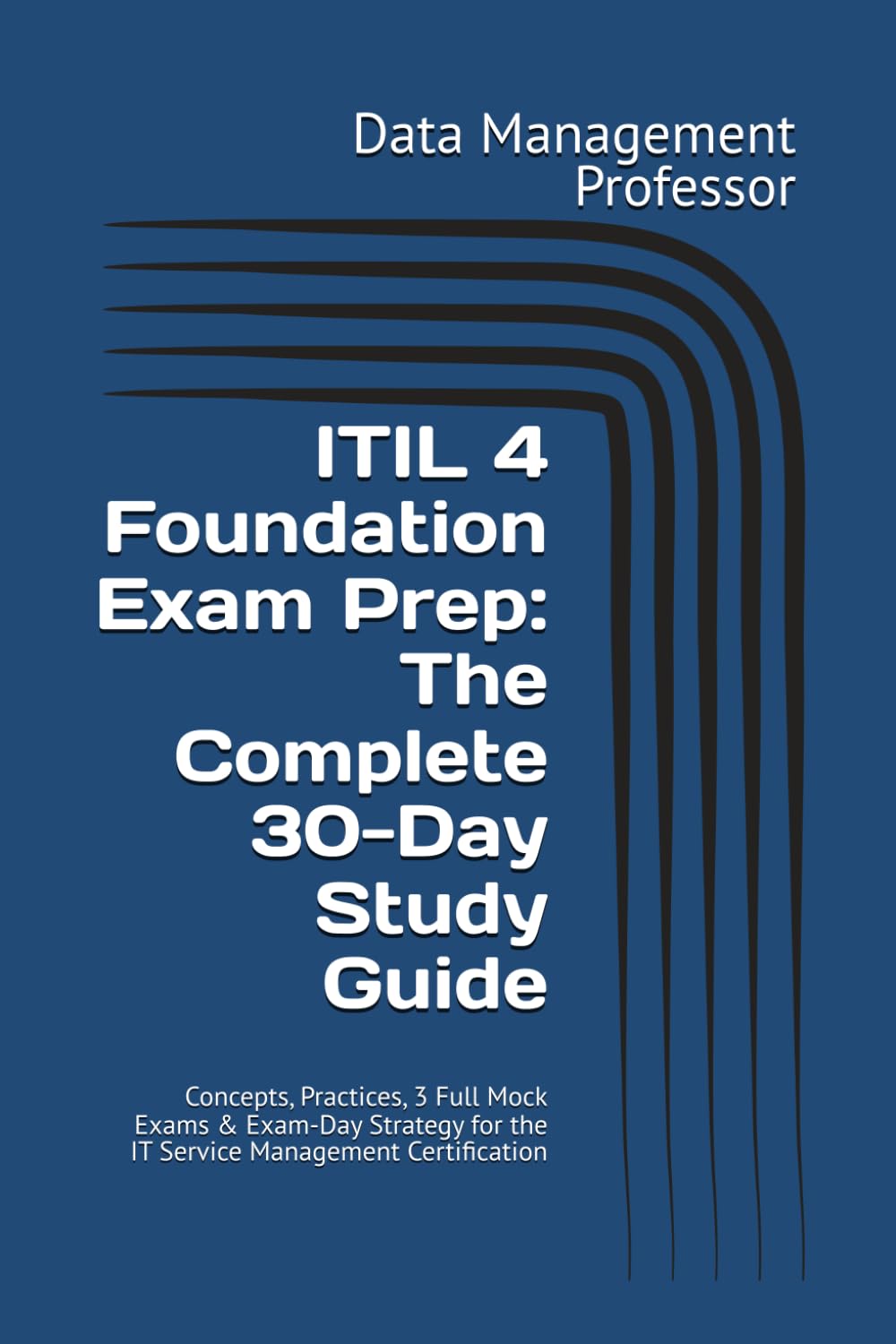 ITIL 4 Foundation Exam Prep: The Complete 30-Day Study Guide: Concepts, Practices, 3 Full Mock Exams & Exam-Day Strategy for the IT Service Management Certification