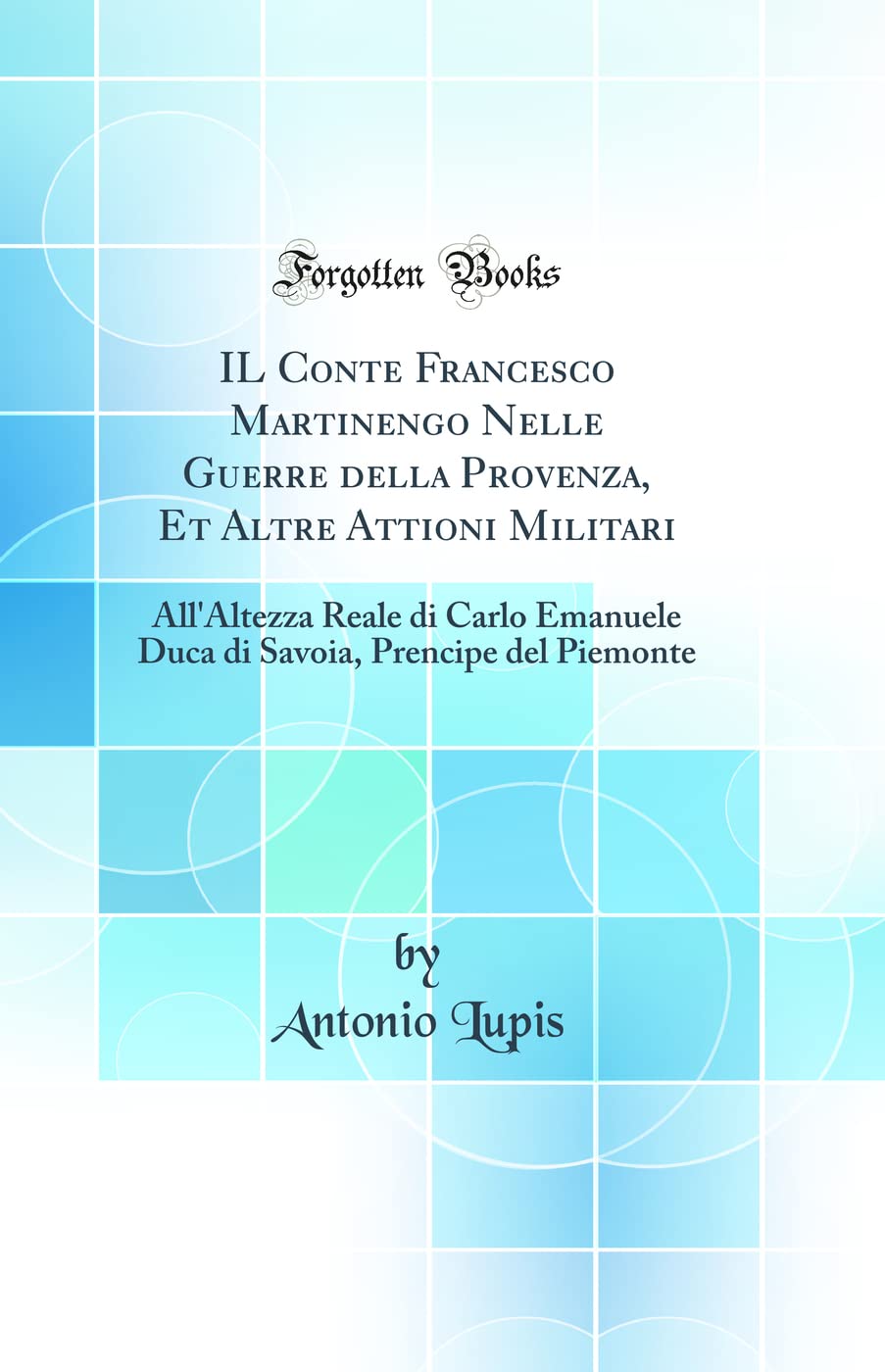 IL Conte Francesco Martinengo Nelle Guerre della Provenza, Et Altre Attioni Militari: All'Altezza Reale di Carlo Emanuele Duca di Savoia, Prencipe del Piemonte (Classic Reprint) (Italian Edition)